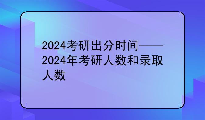 2024考研出分时间——2024年考研人数和录取人数