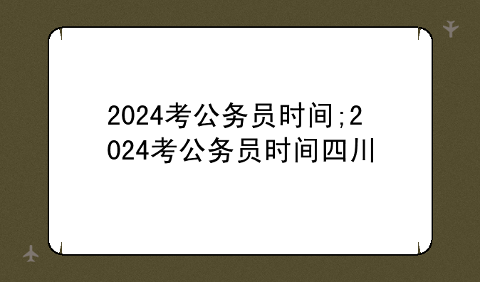 2024考公务员时间;2024考公务员时间四川