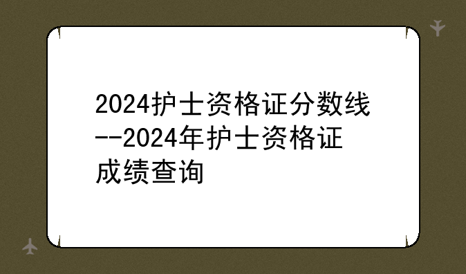 2024护士资格证分数线--2024年护士资格证成绩查询