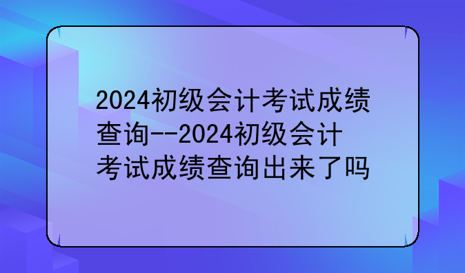 2024初级会计考试成绩查询--2024初级会计考试成绩查询出来了吗