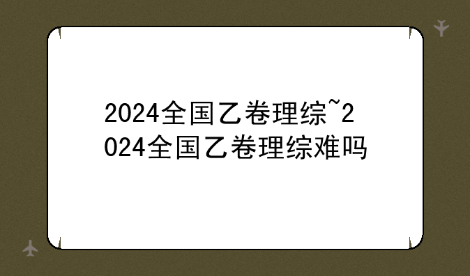 2024全国乙卷理综~2024全国乙卷理综难吗