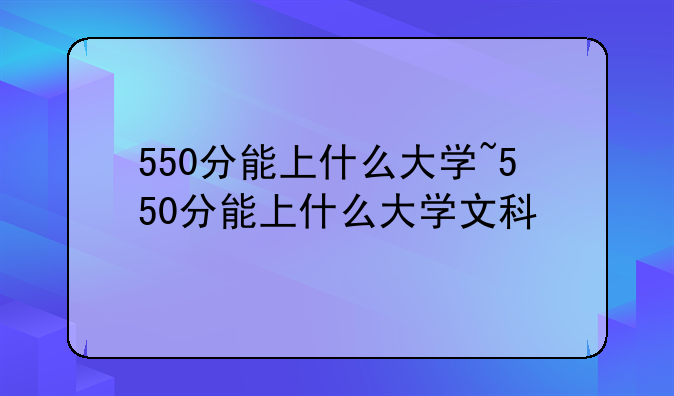 550分能上什么大学~550分能上什么大学文科