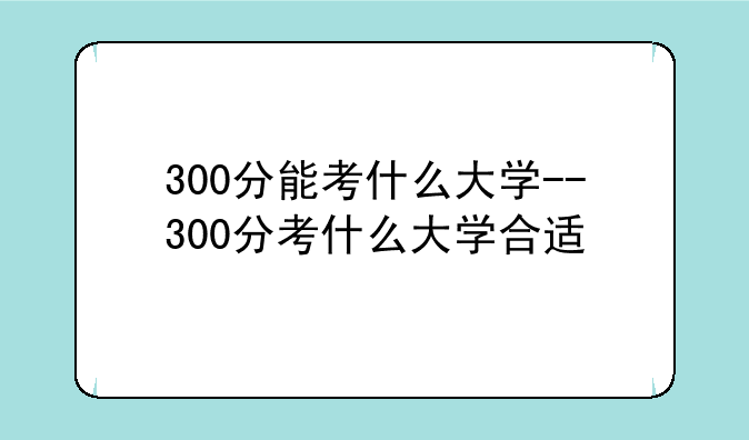 300分能考什么大学--300分考什么大学合适