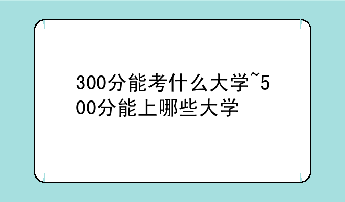 300分能考什么大学~500分能上哪些大学