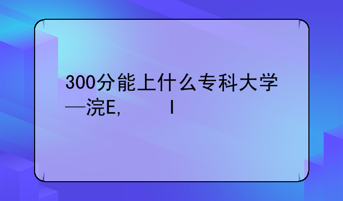300分能上什么专科大学—海南300分能上什么专科大学