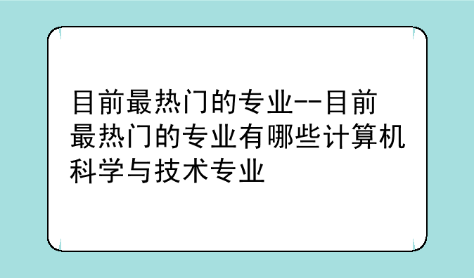 目前最热门的专业--目前最热门的专业有哪些计算机科学与技术专业