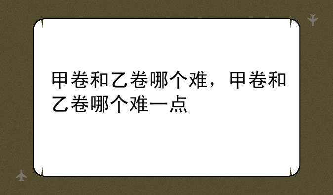 甲卷和乙卷哪个难，甲卷和乙卷哪个难一点