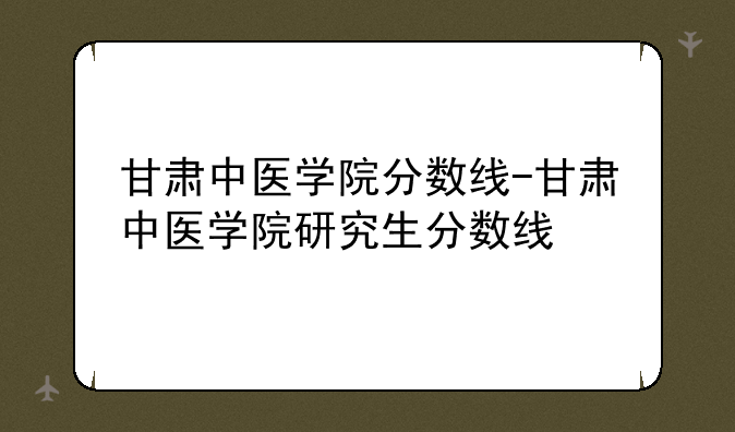 甘肃中医学院分数线-甘肃中医学院研究生分数线