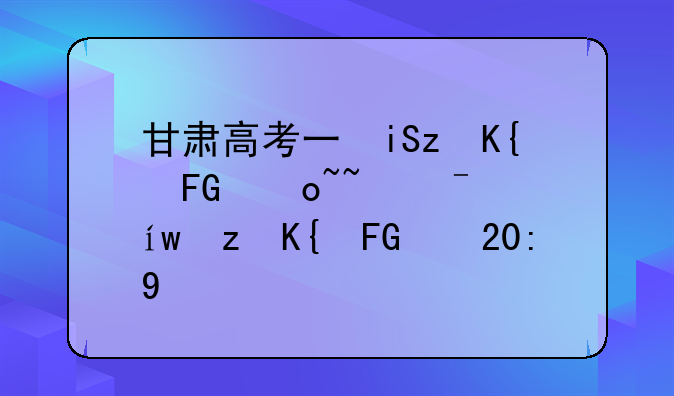 甘肃高考三本分数线--甘肃高考录取分数线2021三本