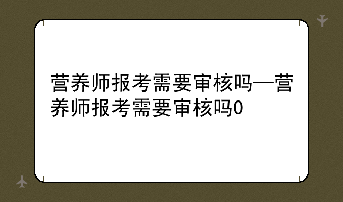 营养师报考需要审核吗—营养师报考需要审核吗0