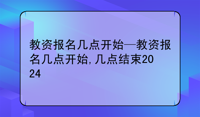 教资报名几点开始—教资报名几点开始,几点结束2024