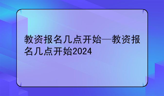 教资报名几点开始—教资报名几点开始2024