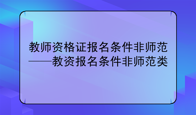 教师资格证报名条件非师范——教资报名条件非师范类