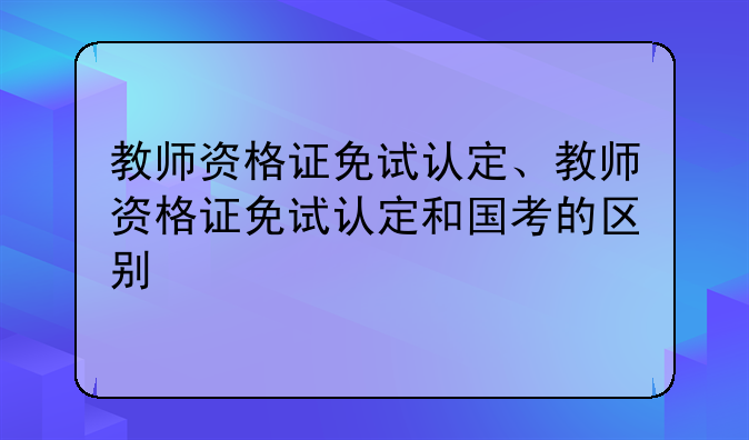 教师资格证免试认定、教师资格证免试认定和国考的区别