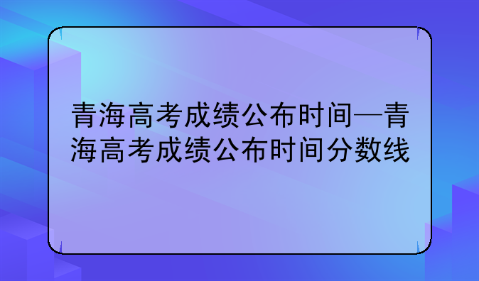 青海高考成绩公布时间—青海高考成绩公布时间分数线