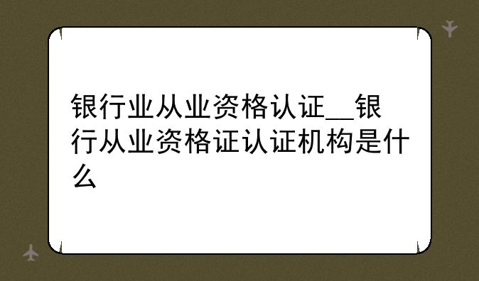 银行业从业资格认证__银行从业资格证认证机构是什么
