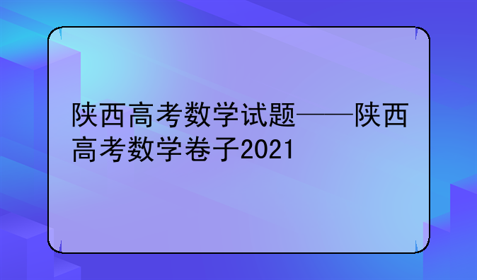 陕西高考数学试题——陕西高考数学卷子2021