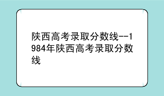 陕西高考录取分数线--1984年陕西高考录取分数线
