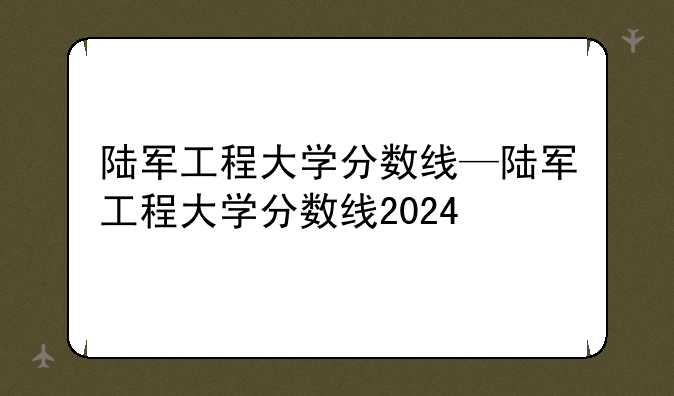 陆军工程大学分数线—陆军工程大学分数线2024
