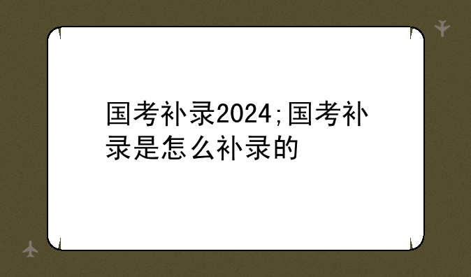 国考补录2024;国考补录是怎么补录的
