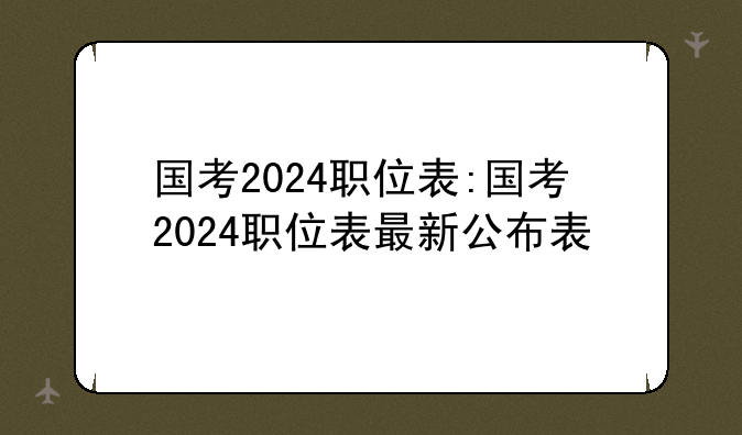 国考2024职位表:国考2024职位表最新公布表