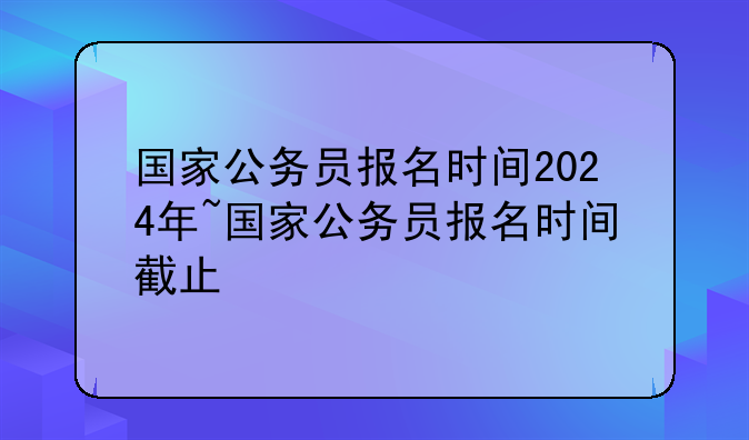 国家公务员报名时间2024年~国家公务员报名时间截止