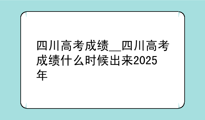 四川高考成绩__四川高考成绩什么时候出来2025年