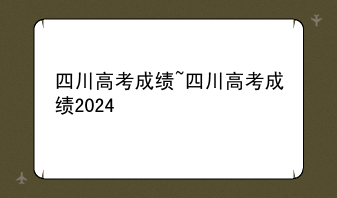 四川高考成绩~四川高考成绩2024
