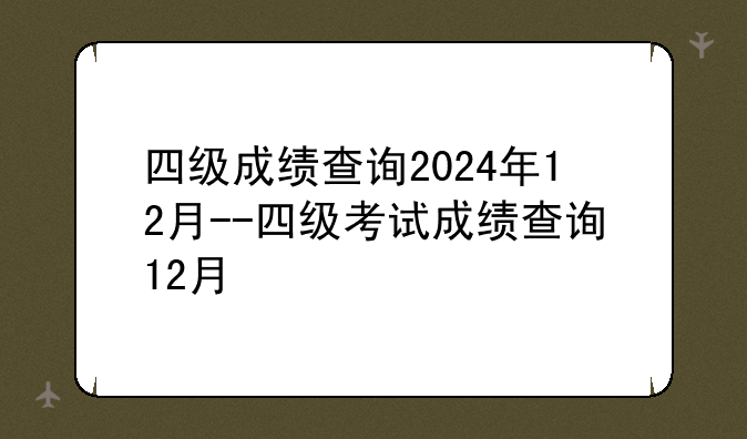 四级成绩查询2024年12月--四级考试成绩查询12月