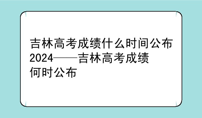 吉林高考成绩什么时间公布2024——吉林高考成绩何时公布