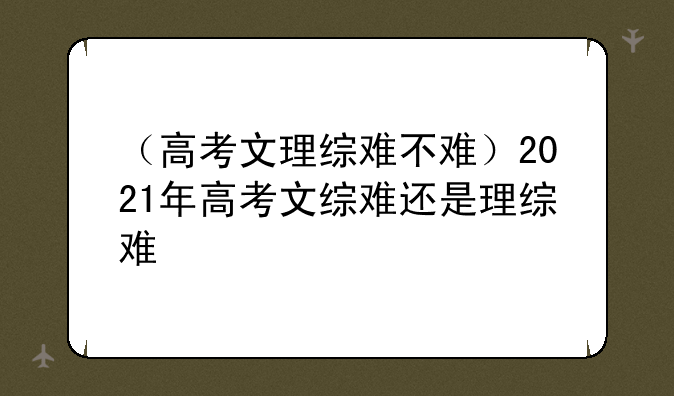 （高考文理综难不难）2021年高考文综难还是理综难