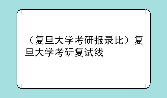 （复旦大学考研报录比）复旦大学考研复试线