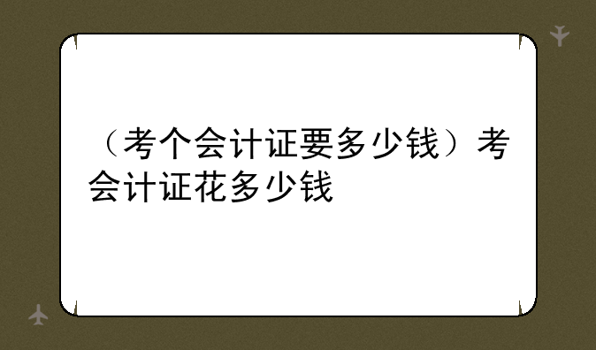 （考个会计证要多少钱）考会计证花多少钱