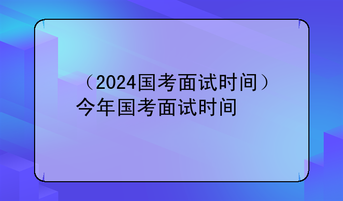 （2024国考面试时间）今年国考面试时间