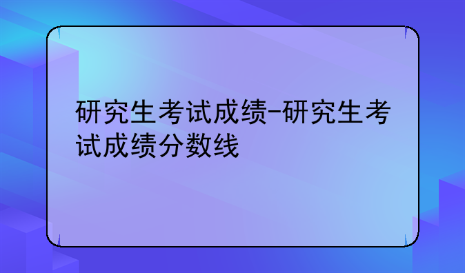 研究生考试成绩-研究生考试成绩分数线