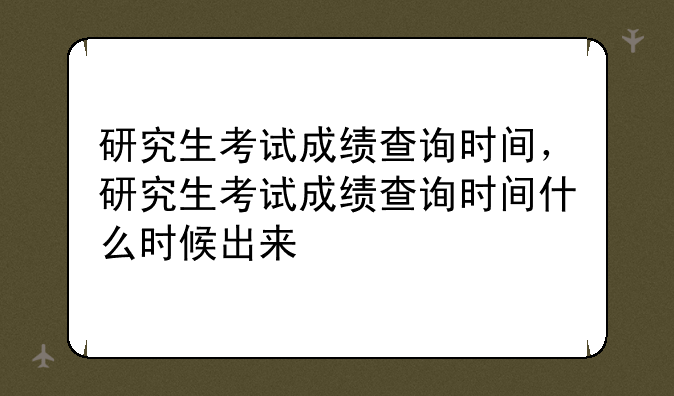 研究生考试成绩查询时间，研究生考试成绩查询时间什么时候出来