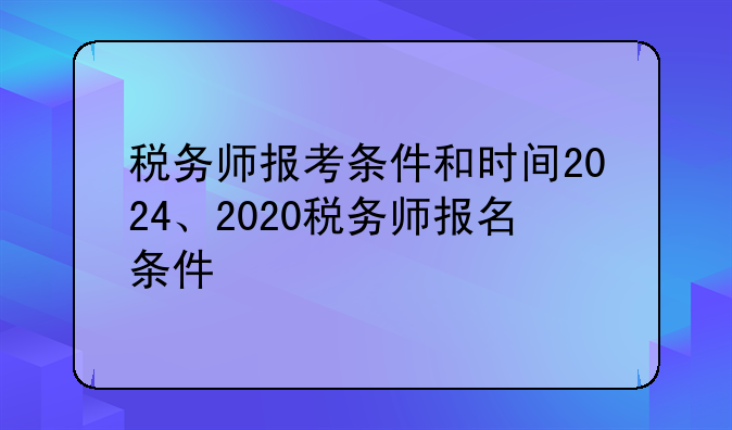 税务师报考条件和时间2024、2020税务师报名条件
