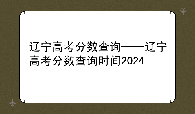 辽宁高考分数查询——辽宁高考分数查询时间2024