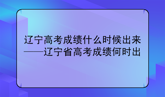 辽宁高考成绩什么时候出来——辽宁省高考成绩何时出