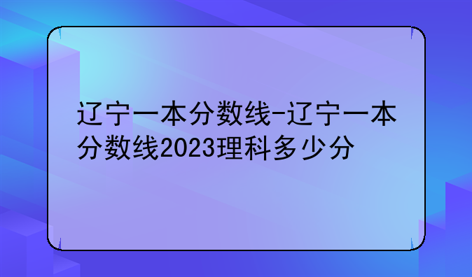 辽宁一本分数线-辽宁一本分数线2023理科多少分
