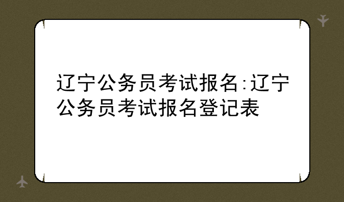 辽宁公务员考试报名:辽宁公务员考试报名登记表