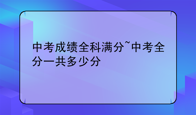 中考成绩全科满分~中考全分一共多少分