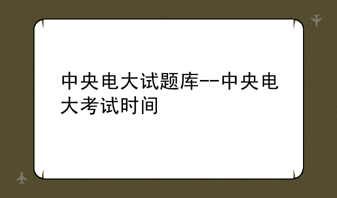 中央电大试题库--中央电大考试时间