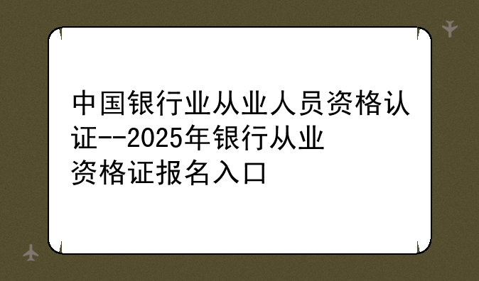 中国银行业从业人员资格认证--2025年银行从业资格证报名入口
