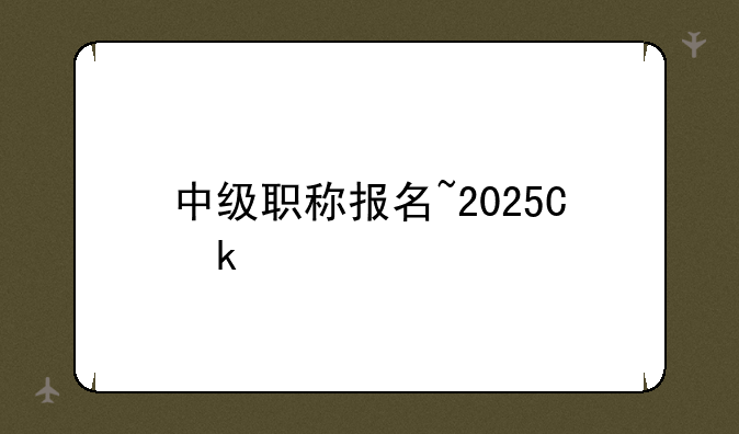中级职称报名~2025会计中级职称报名