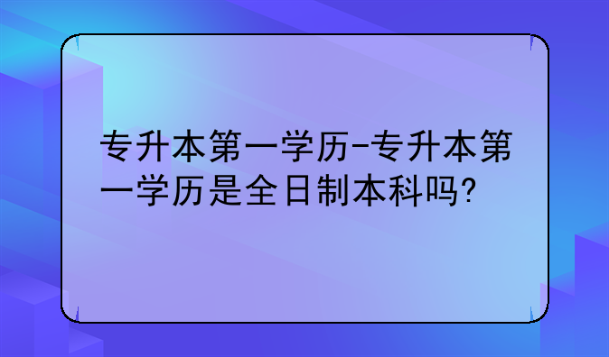 专升本第一学历-专升本第一学历是全日制本科吗?