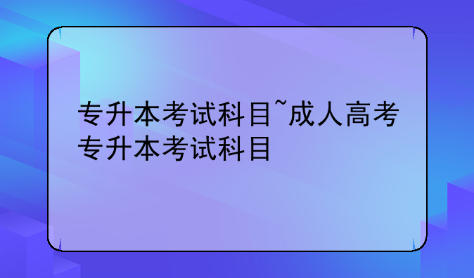 专升本考试科目~成人高考专升本考试科目