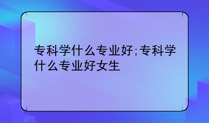 专科学什么专业好;专科学什么专业好女生