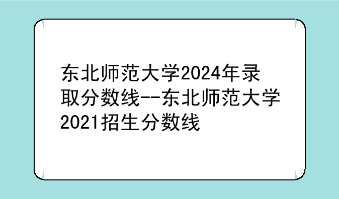 东北师范大学2024年录取分数线--东北师范大学2021招生分数线