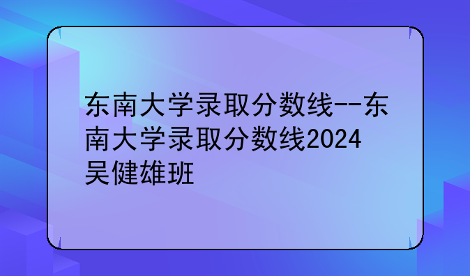 东南大学录取分数线--东南大学录取分数线2024吴健雄班